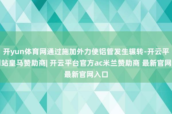 开yun体育网通过施加外力使铝管发生辗转-开云平台网站皇马赞助商| 开云平台官方ac米兰赞助商 最新官网入口