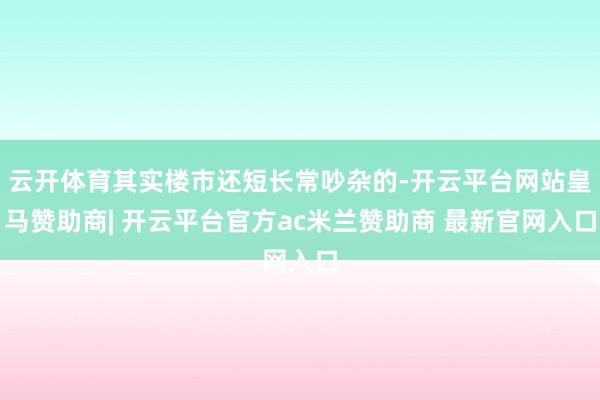云开体育其实楼市还短长常吵杂的-开云平台网站皇马赞助商| 开云平台官方ac米兰赞助商 最新官网入口