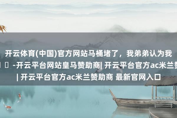 开云体育(中国)官方网站马桶堵了，我弟弟认为我妈让他去吃干净 ​​​-开云平台网站皇马赞助商| 开云平台官方ac米兰赞助商 最新官网入口