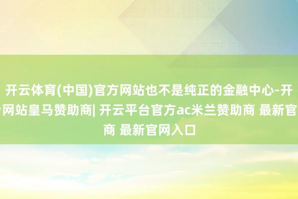 开云体育(中国)官方网站也不是纯正的金融中心-开云平台网站皇马赞助商| 开云平台官方ac米兰赞助商 最新官网入口