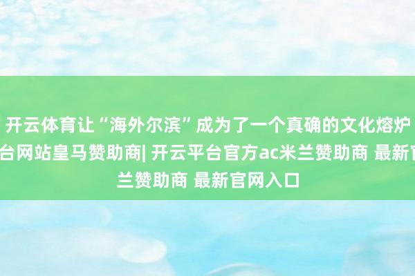 开云体育让“海外尔滨”成为了一个真确的文化熔炉-开云平台网站皇马赞助商| 开云平台官方ac米兰赞助商 最新官网入口