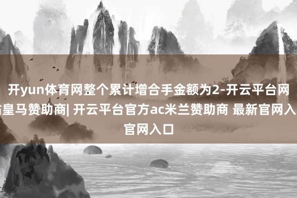 开yun体育网整个累计增合手金额为2-开云平台网站皇马赞助商| 开云平台官方ac米兰赞助商 最新官网入口