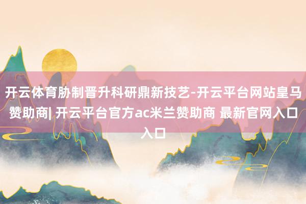 开云体育胁制晋升科研鼎新技艺-开云平台网站皇马赞助商| 开云平台官方ac米兰赞助商 最新官网入口