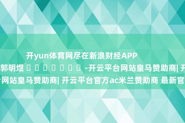 开yun体育网尽在新浪财经APP 包袱剪辑:郭明煜 -开云平台网站皇马赞助商| 开云平台官方ac米兰赞助商 最新官网入口
