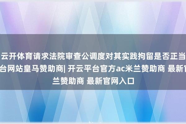 云开体育请求法院审查公调度对其实践拘留是否正当-开云平台网站皇马赞助商| 开云平台官方ac米兰赞助商 最新官网入口
