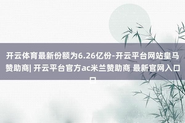 开云体育最新份额为6.26亿份-开云平台网站皇马赞助商| 开云平台官方ac米兰赞助商 最新官网入口