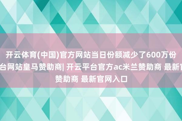 开云体育(中国)官方网站当日份额减少了600万份-开云平台网站皇马赞助商| 开云平台官方ac米兰赞助商 最新官网入口