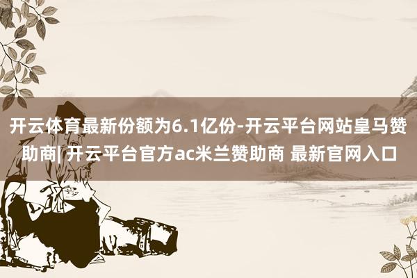 开云体育最新份额为6.1亿份-开云平台网站皇马赞助商| 开云平台官方ac米兰赞助商 最新官网入口