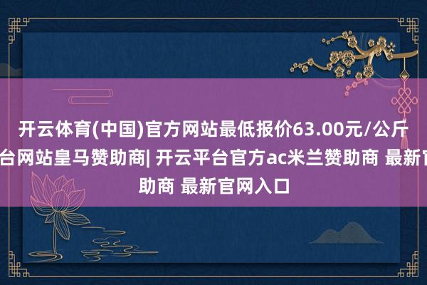 开云体育(中国)官方网站最低报价63.00元/公斤-开云平台网站皇马赞助商| 开云平台官方ac米兰赞助商 最新官网入口