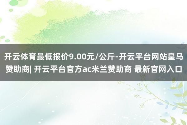 开云体育最低报价9.00元/公斤-开云平台网站皇马赞助商| 开云平台官方ac米兰赞助商 最新官网入口