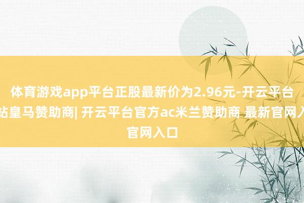 体育游戏app平台正股最新价为2.96元-开云平台网站皇马赞助商| 开云平台官方ac米兰赞助商 最新官网入口