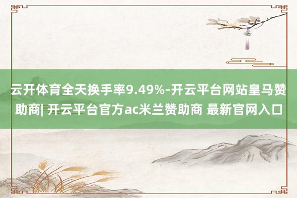 云开体育全天换手率9.49%-开云平台网站皇马赞助商| 开云平台官方ac米兰赞助商 最新官网入口