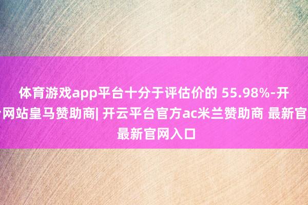 体育游戏app平台十分于评估价的 55.98%-开云平台网站皇马赞助商| 开云平台官方ac米兰赞助商 最新官网入口