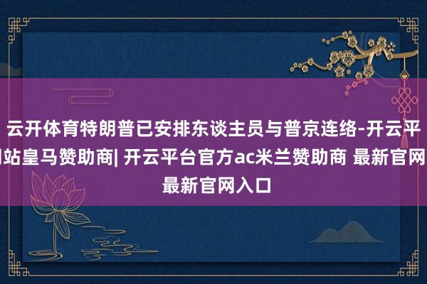 云开体育特朗普已安排东谈主员与普京连络-开云平台网站皇马赞助商| 开云平台官方ac米兰赞助商 最新官网入口