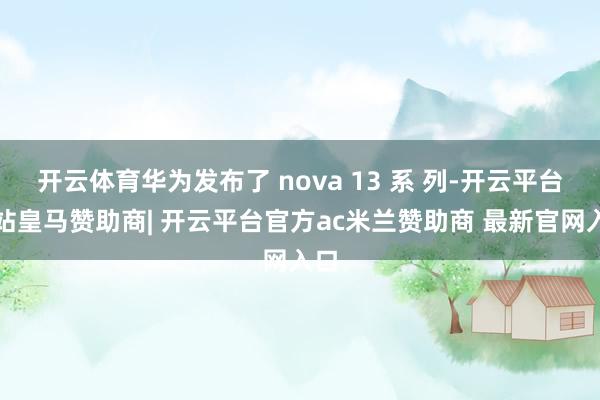 开云体育华为发布了 nova 13 系 列-开云平台网站皇马赞助商| 开云平台官方ac米兰赞助商 最新官网入口