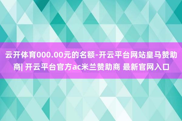 云开体育000.00元的名额-开云平台网站皇马赞助商| 开云平台官方ac米兰赞助商 最新官网入口