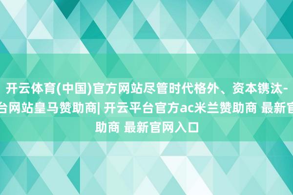 开云体育(中国)官方网站尽管时代格外、资本镌汰-开云平台网站皇马赞助商| 开云平台官方ac米兰赞助商 最新官网入口
