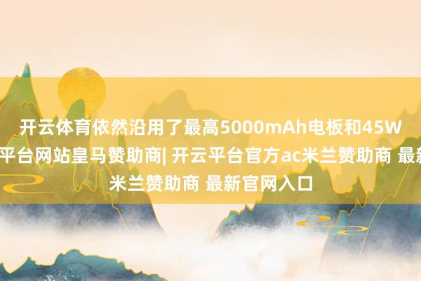 开云体育依然沿用了最高5000mAh电板和45W快充-开云平台网站皇马赞助商| 开云平台官方ac米兰赞助商 最新官网入口