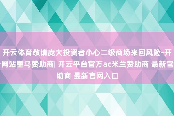 开云体育敬请庞大投资者小心二级商场来回风险-开云平台网站皇马赞助商| 开云平台官方ac米兰赞助商 最新官网入口