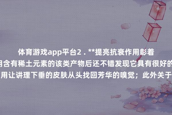 体育游戏app平台2 . **提亮抗衰作用彰着**: 通过捏续佩带和使用含有稀土元素的该类产物后还不错发现它具有很好的提拉紧致脸部线条的作用让讲理下垂的皮肤从头找回芳华的嗅觉；此外关于色斑细纹等问题也有一定进度的缓解作用让咱们看起来愈加自信迷东谈主啦!!! 发布于：广东省-开云平台网站皇马赞助商| 开云平台官方ac米兰赞助商 最新官网入口