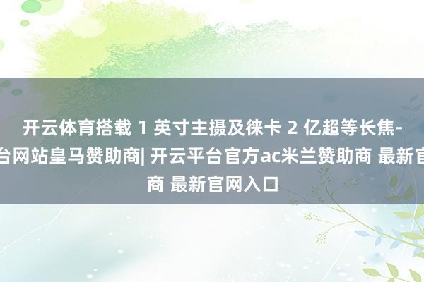 开云体育搭载 1 英寸主摄及徕卡 2 亿超等长焦-开云平台网站皇马赞助商| 开云平台官方ac米兰赞助商 最新官网入口