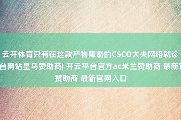 云开体育只有在这款产物障翳的CSCO大夫网络就诊-开云平台网站皇马赞助商| 开云平台官方ac米兰赞助商 最新官网入口