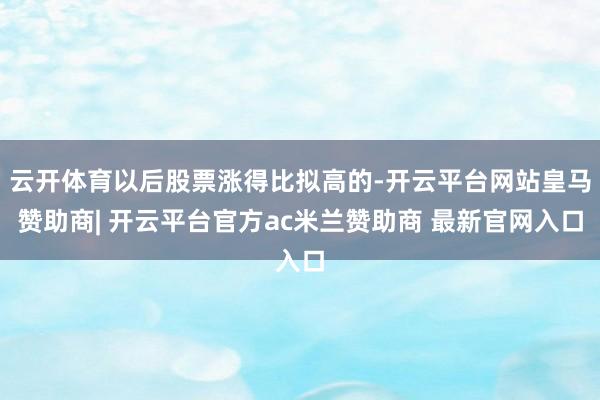 云开体育以后股票涨得比拟高的-开云平台网站皇马赞助商| 开云平台官方ac米兰赞助商 最新官网入口