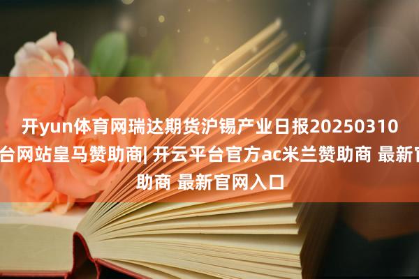 开yun体育网瑞达期货沪锡产业日报20250310-开云平台网站皇马赞助商| 开云平台官方ac米兰赞助商 最新官网入口