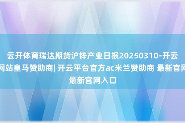 云开体育瑞达期货沪锌产业日报20250310-开云平台网站皇马赞助商| 开云平台官方ac米兰赞助商 最新官网入口