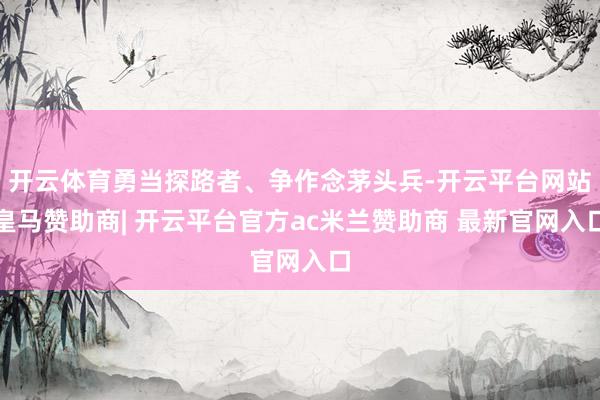 开云体育勇当探路者、争作念茅头兵-开云平台网站皇马赞助商| 开云平台官方ac米兰赞助商 最新官网入口