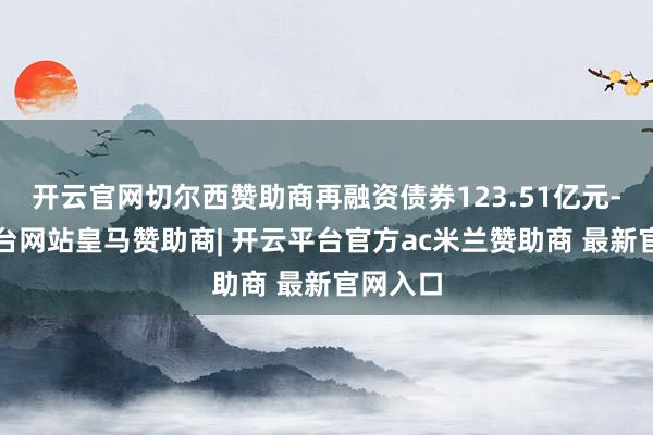 开云官网切尔西赞助商再融资债券123.51亿元-开云平台网站皇马赞助商| 开云平台官方ac米兰赞助商 最新官网入口