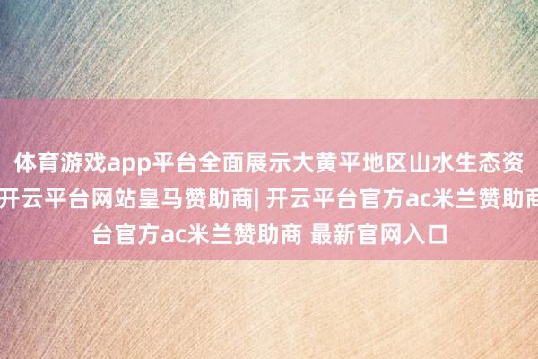 体育游戏app平台全面展示大黄平地区山水生态资源和文化特点-开云平台网站皇马赞助商| 开云平台官方ac米兰赞助商 最新官网入口