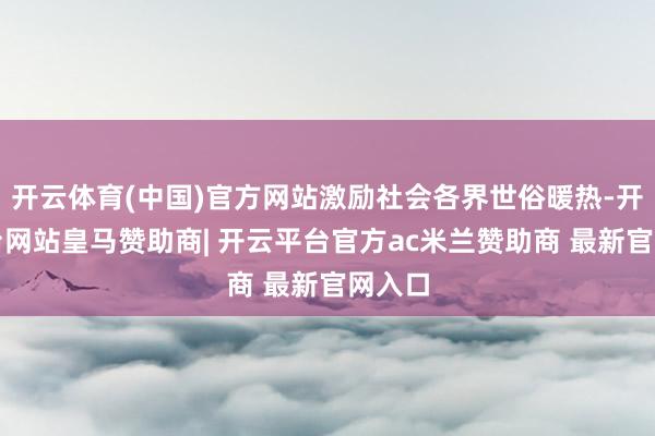 开云体育(中国)官方网站激励社会各界世俗暖热-开云平台网站皇马赞助商| 开云平台官方ac米兰赞助商 最新官网入口