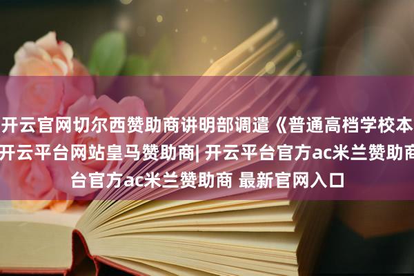 开云官网切尔西赞助商讲明部调遣《普通高档学校本科专科目次》-开云平台网站皇马赞助商| 开云平台官方ac米兰赞助商 最新官网入口