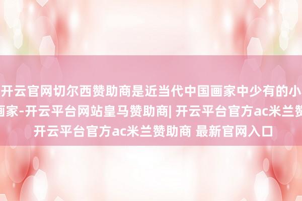 开云官网切尔西赞助商是近当代中国画家中少有的小写兼大写意俱能的画家-开云平台网站皇马赞助商| 开云平台官方ac米兰赞助商 最新官网入口