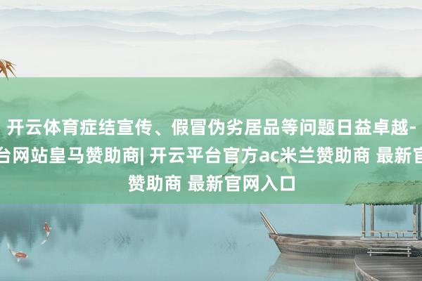 开云体育症结宣传、假冒伪劣居品等问题日益卓越-开云平台网站皇马赞助商| 开云平台官方ac米兰赞助商 最新官网入口