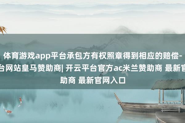 体育游戏app平台承包方有权照章得到相应的赔偿-开云平台网站皇马赞助商| 开云平台官方ac米兰赞助商 最新官网入口
