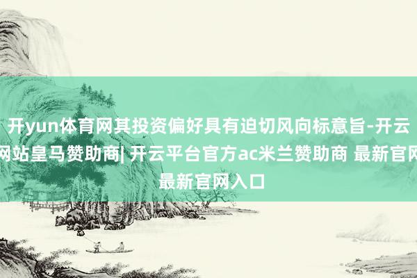 开yun体育网其投资偏好具有迫切风向标意旨-开云平台网站皇马赞助商| 开云平台官方ac米兰赞助商 最新官网入口