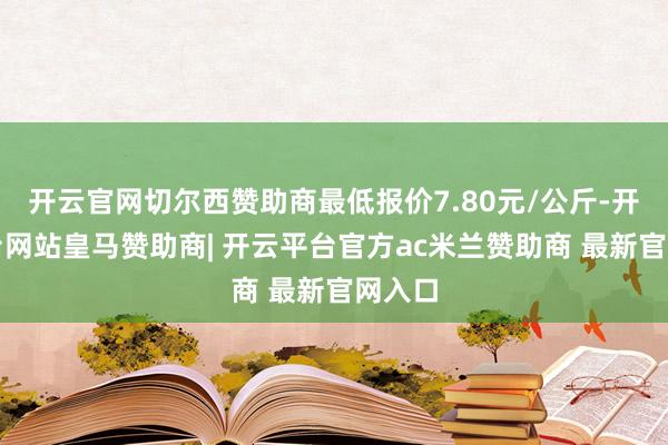 开云官网切尔西赞助商最低报价7.80元/公斤-开云平台网站皇马赞助商| 开云平台官方ac米兰赞助商 最新官网入口