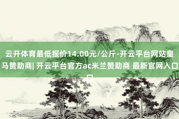 云开体育最低报价14.00元/公斤-开云平台网站皇马赞助商| 开云平台官方ac米兰赞助商 最新官网入口