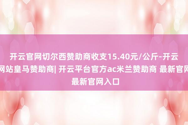 开云官网切尔西赞助商收支15.40元/公斤-开云平台网站皇马赞助商| 开云平台官方ac米兰赞助商 最新官网入口