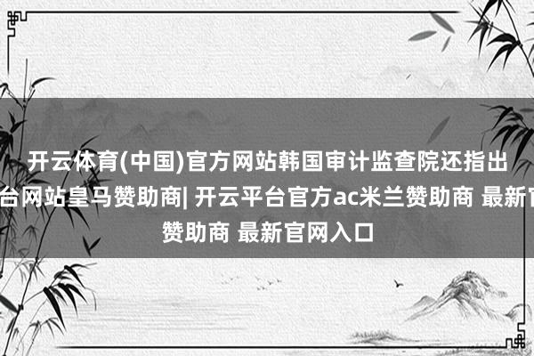 开云体育(中国)官方网站　　韩国审计监查院还指出-开云平台网站皇马赞助商| 开云平台官方ac米兰赞助商 最新官网入口
