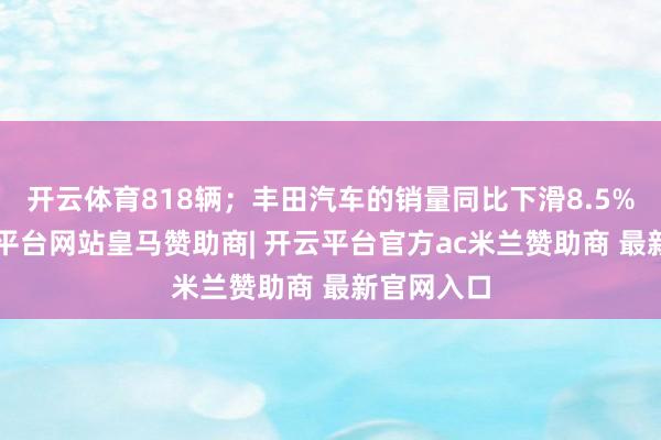 开云体育818辆；丰田汽车的销量同比下滑8.5%至2-开云平台网站皇马赞助商| 开云平台官方ac米兰赞助商 最新官网入口