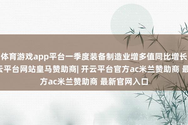体育游戏app平台一季度装备制造业增多值同比增长10.9%-开云平台网站皇马赞助商| 开云平台官方ac米兰赞助商 最新官网入口