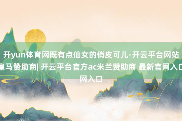 开yun体育网既有点仙女的俏皮可儿-开云平台网站皇马赞助商| 开云平台官方ac米兰赞助商 最新官网入口