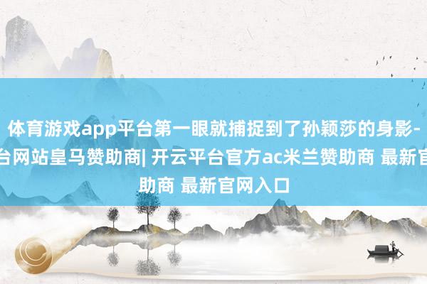 体育游戏app平台第一眼就捕捉到了孙颖莎的身影-开云平台网站皇马赞助商| 开云平台官方ac米兰赞助商 最新官网入口