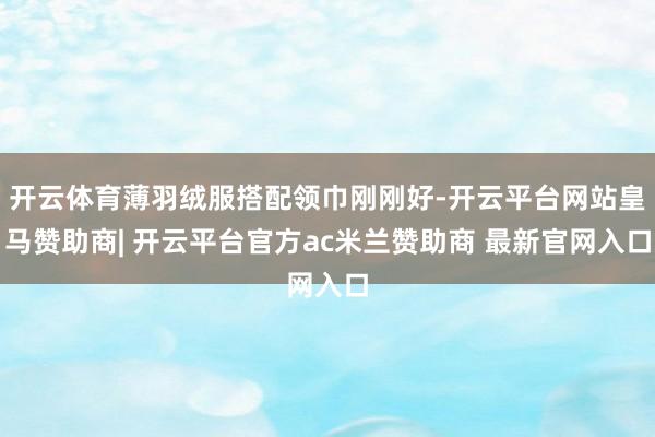 开云体育薄羽绒服搭配领巾刚刚好-开云平台网站皇马赞助商| 开云平台官方ac米兰赞助商 最新官网入口