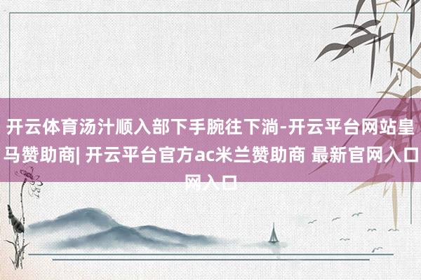 开云体育汤汁顺入部下手腕往下淌-开云平台网站皇马赞助商| 开云平台官方ac米兰赞助商 最新官网入口