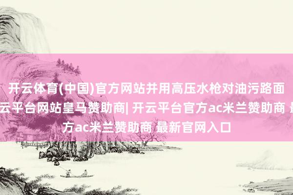 开云体育(中国)官方网站并用高压水枪对油污路面进行冲洗-开云平台网站皇马赞助商| 开云平台官方ac米兰赞助商 最新官网入口