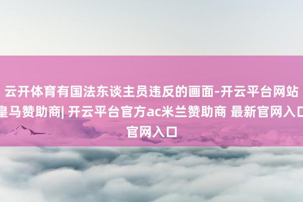 云开体育有国法东谈主员违反的画面-开云平台网站皇马赞助商| 开云平台官方ac米兰赞助商 最新官网入口